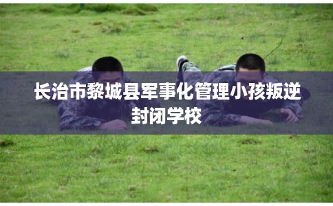 长治市黎城县军事化管理小孩叛逆封闭学校