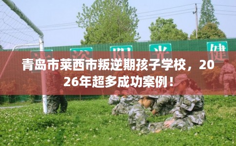 青岛市莱西市叛逆期孩子学校，2026年超多成功案例！