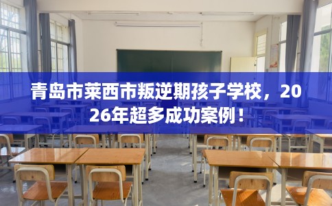 青岛市莱西市叛逆期孩子学校，2026年超多成功案例！