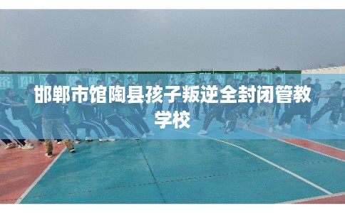 邯郸市馆陶县孩子叛逆全封闭管教学校 邯郸市馆陶县孩子叛逆全封闭管教学校