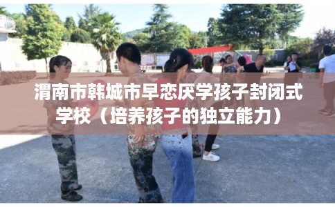 渭南市韩城市早恋厌学孩子封闭式学校（培养孩子的独立能力）