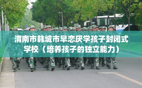 渭南市韩城市早恋厌学孩子封闭式学校（培养孩子的独立能力）