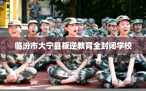 临汾市大宁县叛逆教育全封闭学校 临汾市大宁县叛逆教育全封闭学校