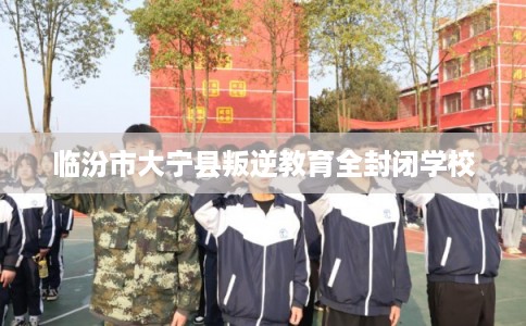 临汾市大宁县叛逆教育全封闭学校 临汾市大宁县叛逆教育全封闭学校