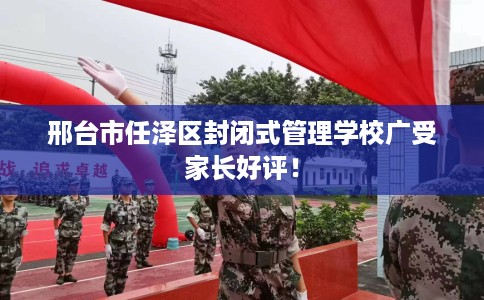 邢台市任泽区封闭式管理学校广受家长好评！
