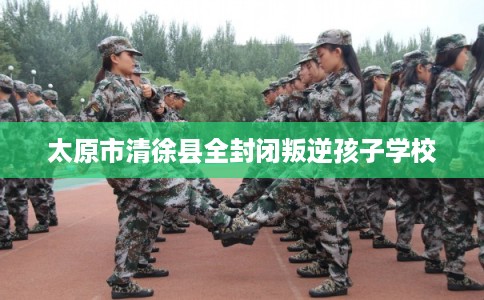 太原市清徐县全封闭叛逆孩子学校