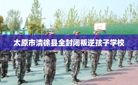 太原市清徐县全封闭叛逆孩子学校