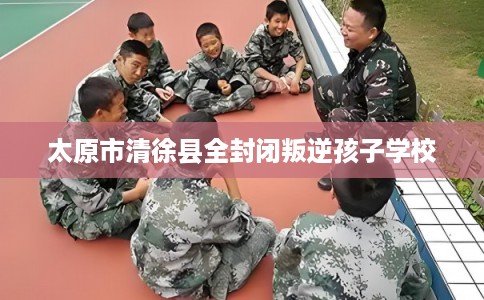 太原市清徐县全封闭叛逆孩子学校