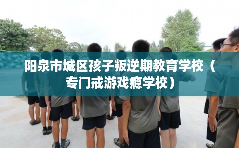 阳泉市城区孩子叛逆期教育学校（专门戒游戏瘾学校）