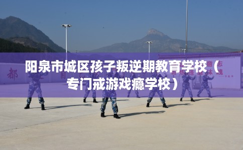 阳泉市城区孩子叛逆期教育学校（专门戒游戏瘾学校）