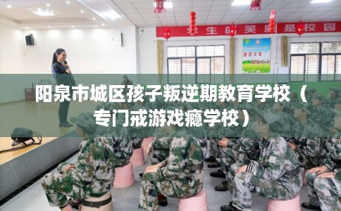 阳泉市城区孩子叛逆期教育学校（专门戒游戏瘾学校）