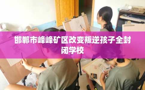 邯郸市峰峰矿区改变叛逆孩子全封闭学校