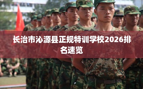 长治市沁源县正规特训学校2026排名速览 长治市沁源县正规特训学校2026排名速览