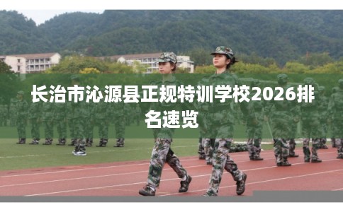 长治市沁源县正规特训学校2026排名速览 长治市沁源县正规特训学校2026排名速览