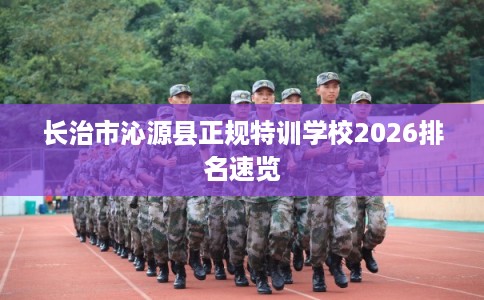 长治市沁源县正规特训学校2026排名速览 长治市沁源县正规特训学校2026排名速览