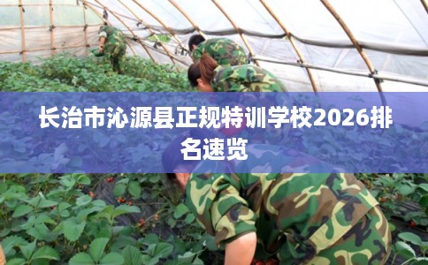 长治市沁源县正规特训学校2026排名速览 长治市沁源县正规特训学校2026排名速览