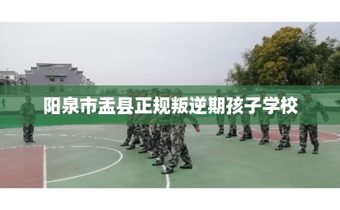 阳泉市盂县正规叛逆期孩子学校 阳泉市盂县正规叛逆期孩子学校