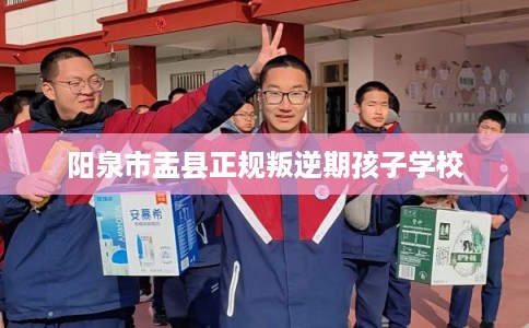阳泉市盂县正规叛逆期孩子学校 阳泉市盂县正规叛逆期孩子学校