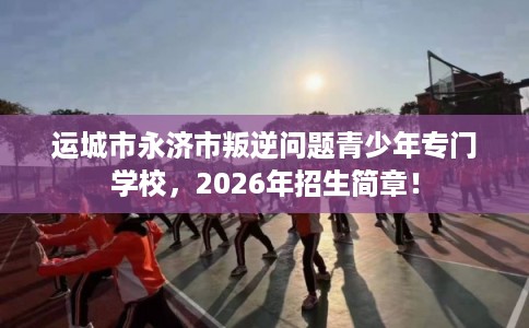 运城市永济市叛逆问题青少年专门学校，2026年招生简章！