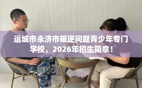 运城市永济市叛逆问题青少年专门学校，2026年招生简章！