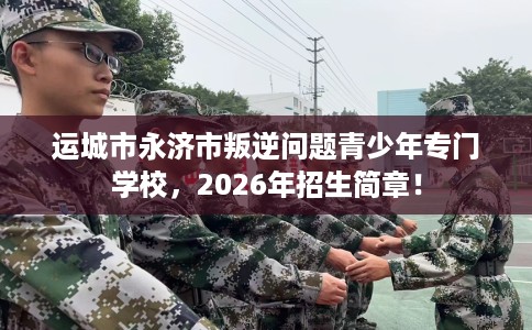 运城市永济市叛逆问题青少年专门学校，2026年招生简章！