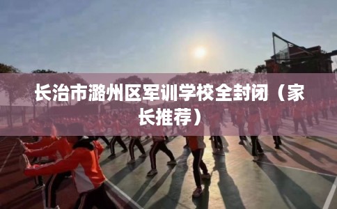 长治市潞州区军训学校全封闭（家长推荐）