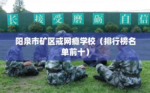 阳泉市矿区戒网瘾学校(排行榜名单前十) 阳泉市矿区戒网瘾学校(排行榜名单前十)