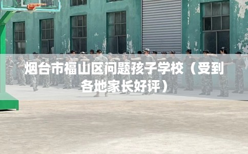 烟台市福山区问题孩子学校（受到各地家长好评）