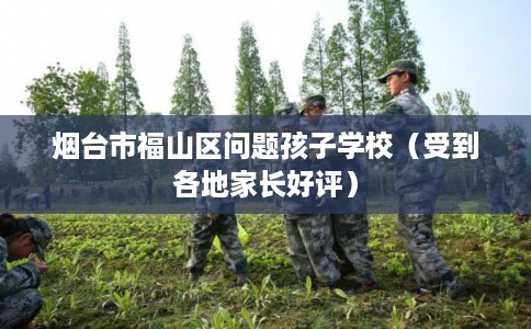 烟台市福山区问题孩子学校（受到各地家长好评）