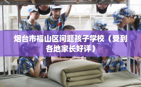 烟台市福山区问题孩子学校（受到各地家长好评）