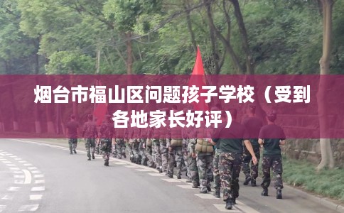 烟台市福山区问题孩子学校（受到各地家长好评）