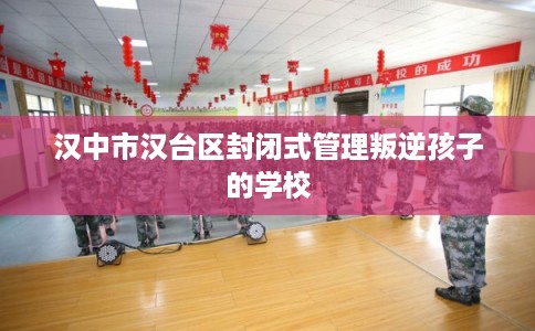 汉中市汉台区封闭式管理叛逆孩子的学校