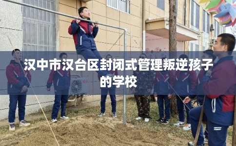 汉中市汉台区封闭式管理叛逆孩子的学校