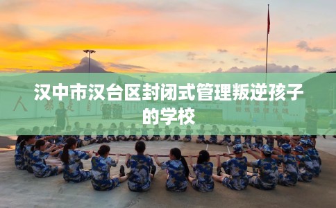 汉中市汉台区封闭式管理叛逆孩子的学校