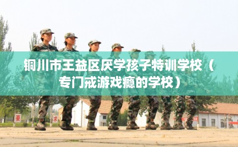 铜川市王益区厌学孩子特训学校(专门戒游戏瘾的学校) 铜川市王益区厌学孩子特训学校(专门戒游戏瘾的学校)
