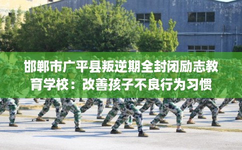 邯郸市广平县叛逆期全封闭励志教育学校：改善孩子不良行为习惯