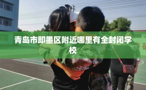 青岛市即墨区附近哪里有全封闭学校 青岛市即墨区附近哪里有全封闭学校