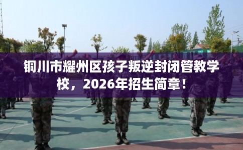铜川市耀州区孩子叛逆封闭管教学校，2026年招生简章！