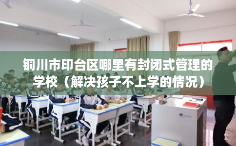 铜川市印台区哪里有封闭式管理的学校(解决孩子不上学的情况) 铜川市印台区哪里有封闭式管理的学校(解决孩子不上学的情况)