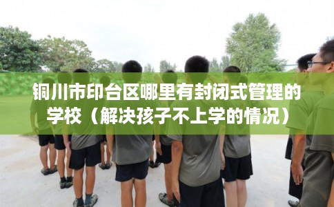 铜川市印台区哪里有封闭式管理的学校（解决孩子不上学的情况）