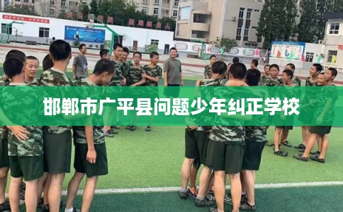 邯郸市广平县问题少年纠正学校 邯郸市广平县问题少年纠正学校