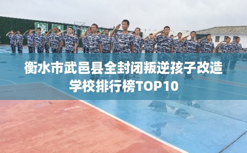 衡水市武邑县全封闭叛逆孩子改造学校排行榜TOP10