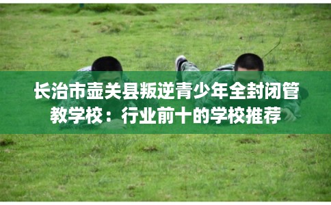 长治市壶关县叛逆青少年全封闭管教学校：行业前十的学校推荐