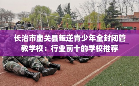 长治市壶关县叛逆青少年全封闭管教学校：行业前十的学校推荐