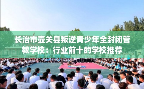 长治市壶关县叛逆青少年全封闭管教学校：行业前十的学校推荐