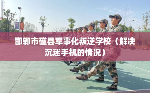 邯郸市磁县军事化叛逆学校（解决沉迷手机的情况）