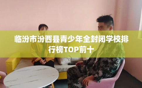 临汾市汾西县青少年全封闭学校排行榜TOP前十 临汾市汾西县青少年全封闭学校排行榜TOP前十