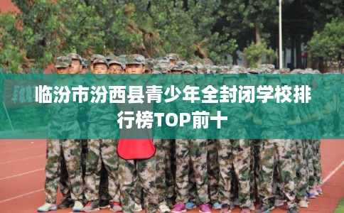 临汾市汾西县青少年全封闭学校排行榜TOP前十