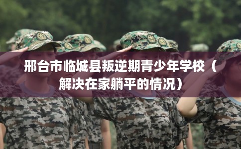 邢台市临城县叛逆期青少年学校（解决在家躺平的情况）