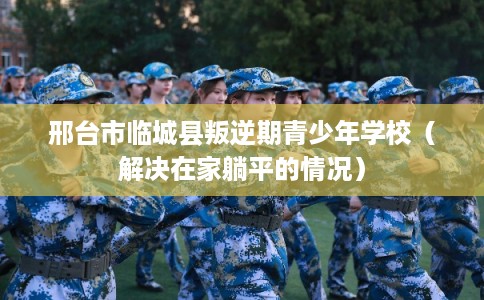 邢台市临城县叛逆期青少年学校（解决在家躺平的情况）